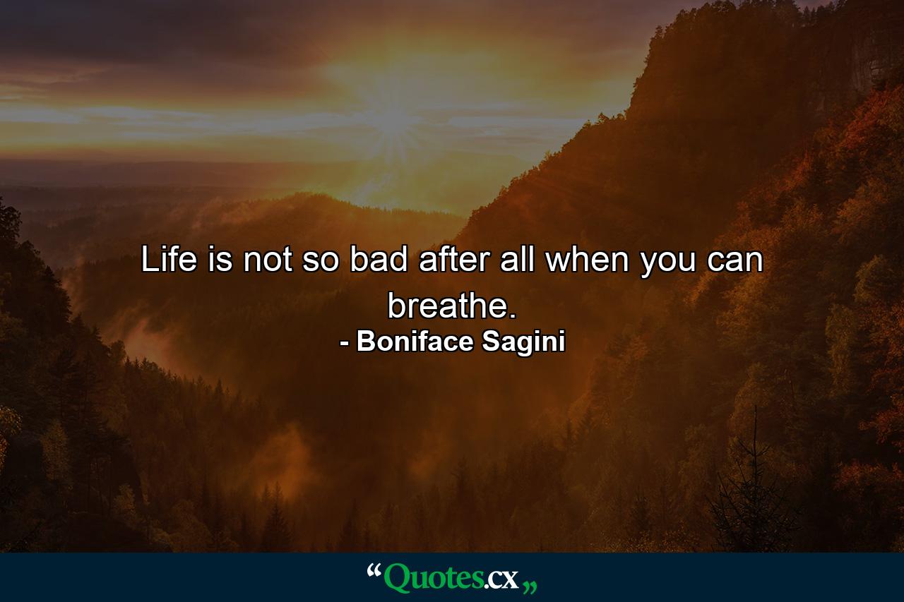 Life is not so bad after all when you can breathe. - Quote by Boniface Sagini