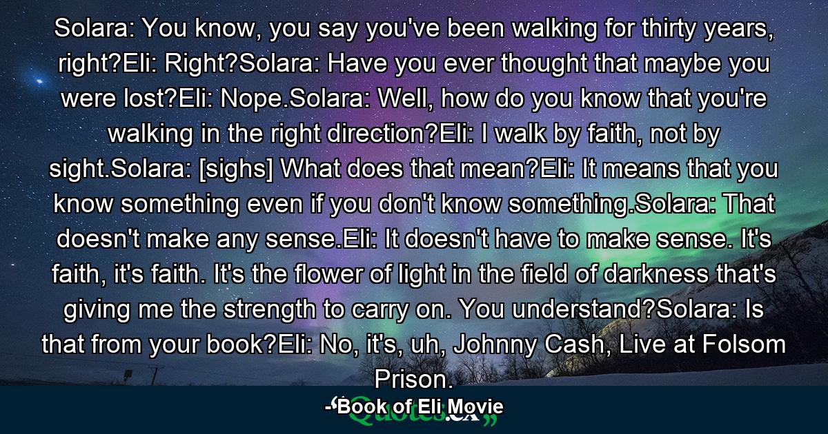 Solara: You know, you say you've been walking for thirty years, right?Eli: Right?Solara: Have you ever thought that maybe you were lost?Eli: Nope.Solara: Well, how do you know that you're walking in the right direction?Eli: I walk by faith, not by sight.Solara: [sighs] What does that mean?Eli: It means that you know something even if you don't know something.Solara: That doesn't make any sense.Eli: It doesn't have to make sense. It's faith, it's faith. It's the flower of light in the field of darkness that's giving me the strength to carry on. You understand?Solara: Is that from your book?Eli: No, it's, uh, Johnny Cash, Live at Folsom Prison. - Quote by Book of Eli Movie