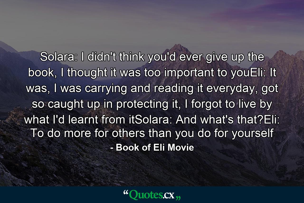 Solara: I didn't think you'd ever give up the book, I thought it was too important to youEli: It was, I was carrying and reading it everyday, got so caught up in protecting it, I forgot to live by what I'd learnt from itSolara: And what's that?Eli: To do more for others than you do for yourself - Quote by Book of Eli Movie