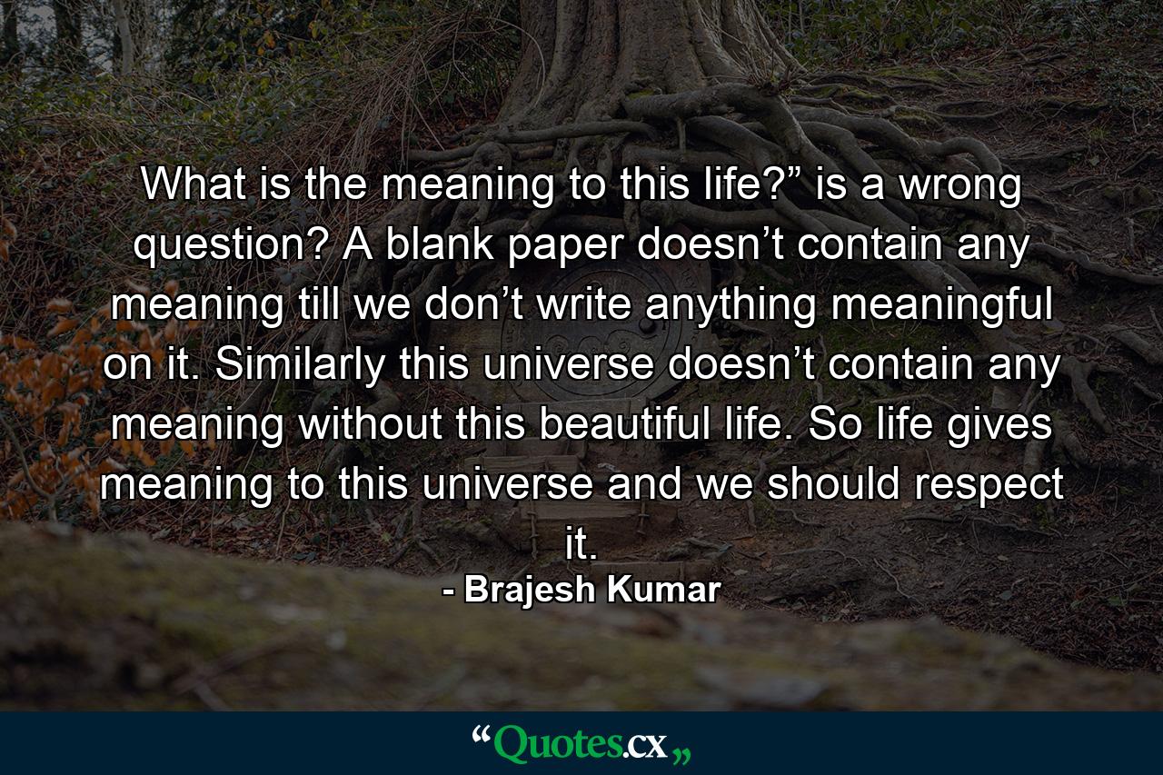 What is the meaning to this life?” is a wrong question? A blank paper doesn’t contain any meaning till we don’t write anything meaningful on it. Similarly this universe doesn’t contain any meaning without this beautiful life. So life gives meaning to this universe and we should respect it. - Quote by Brajesh Kumar