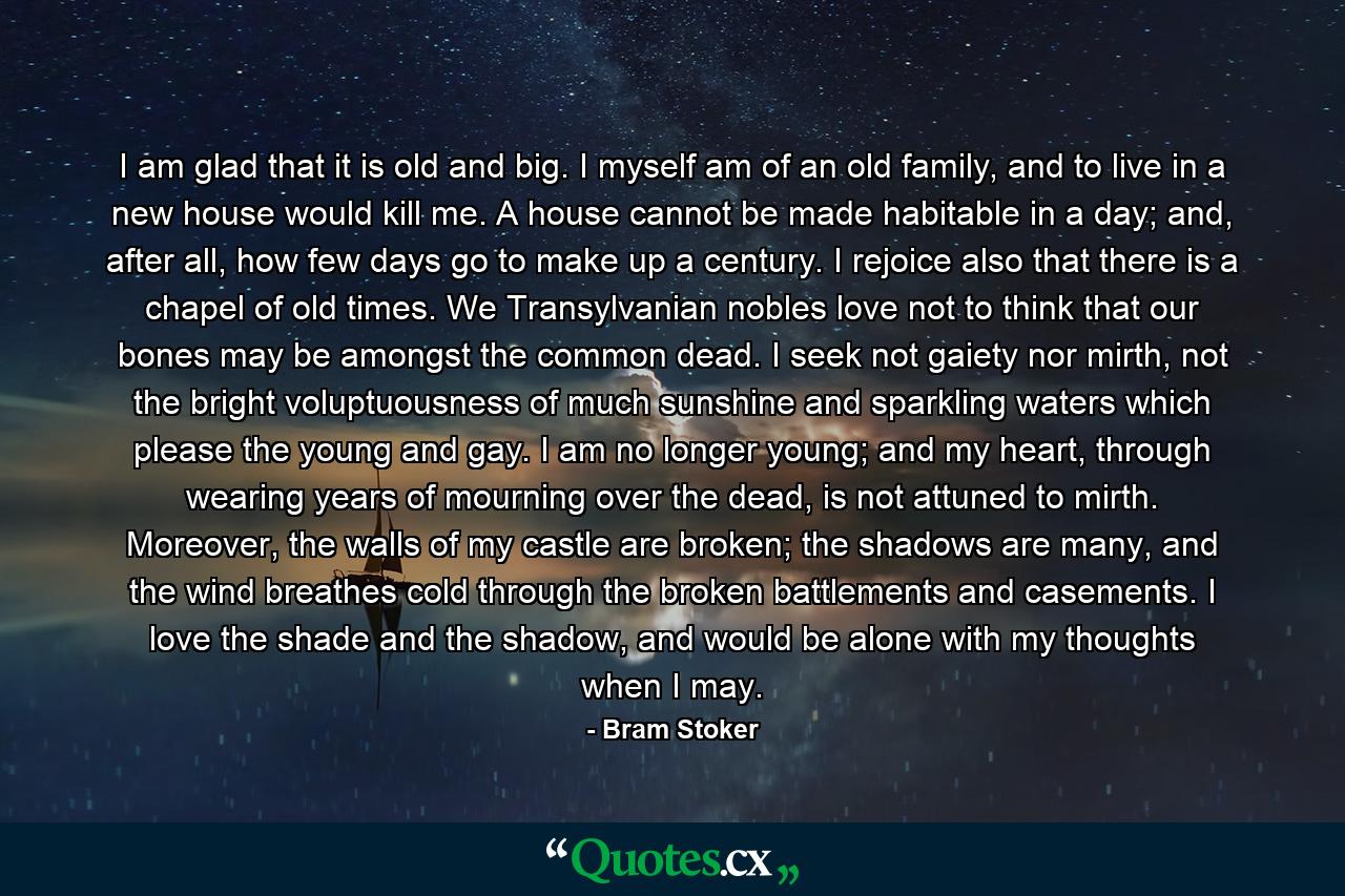 I am glad that it is old and big. I myself am of an old family, and to live in a new house would kill me. A house cannot be made habitable in a day; and, after all, how few days go to make up a century. I rejoice also that there is a chapel of old times. We Transylvanian nobles love not to think that our bones may be amongst the common dead. I seek not gaiety nor mirth, not the bright voluptuousness of much sunshine and sparkling waters which please the young and gay. I am no longer young; and my heart, through wearing years of mourning over the dead, is not attuned to mirth. Moreover, the walls of my castle are broken; the shadows are many, and the wind breathes cold through the broken battlements and casements. I love the shade and the shadow, and would be alone with my thoughts when I may. - Quote by Bram Stoker