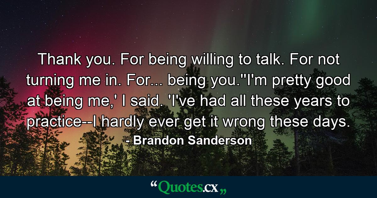 Thank you. For being willing to talk. For not turning me in. For... being you.''I'm pretty good at being me,' I said. 'I've had all these years to practice--I hardly ever get it wrong these days. - Quote by Brandon Sanderson