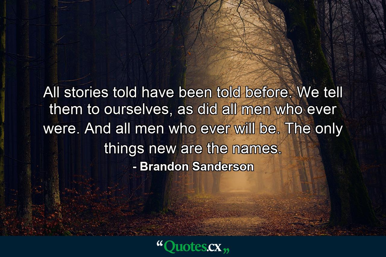 All stories told have been told before. We tell them to ourselves, as did all men who ever were. And all men who ever will be. The only things new are the names. - Quote by Brandon Sanderson