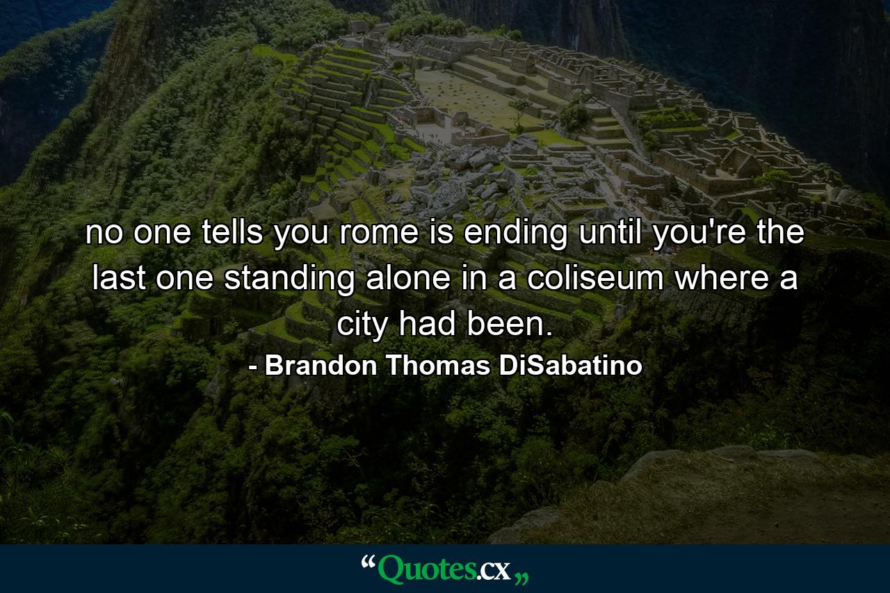 no one tells you rome is ending until you're the last one standing alone in a coliseum where a city had been. - Quote by Brandon Thomas DiSabatino