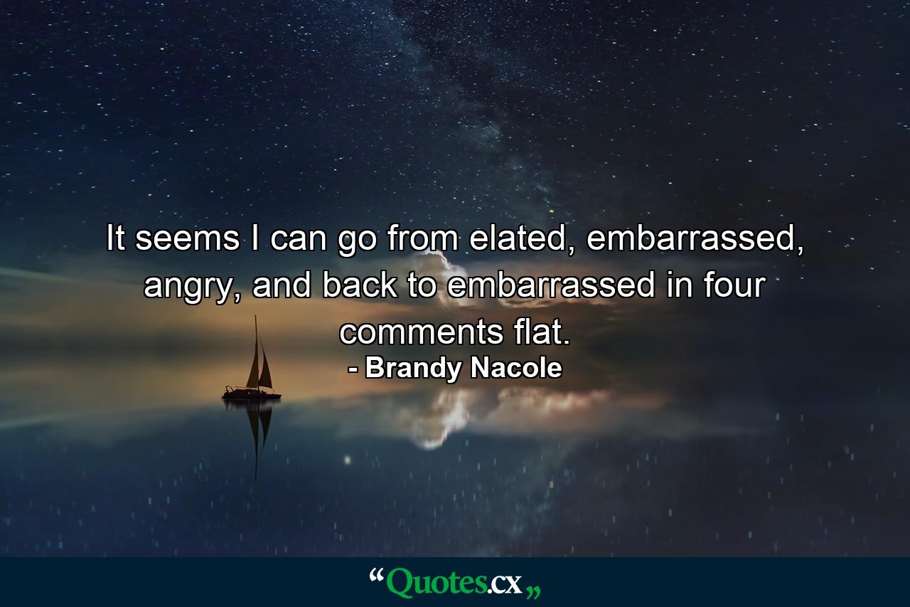 It seems I can go from elated, embarrassed, angry, and back to embarrassed in four comments flat. - Quote by Brandy Nacole