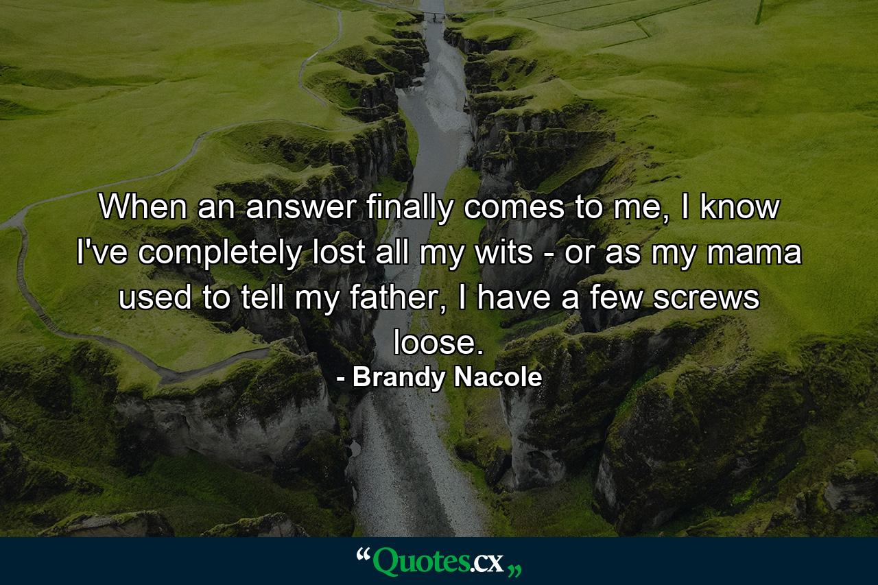 When an answer finally comes to me, I know I've completely lost all my wits - or as my mama used to tell my father, I have a few screws loose. - Quote by Brandy Nacole