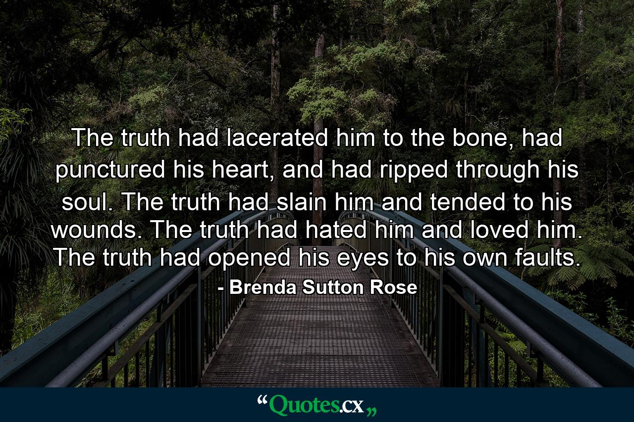 The truth had lacerated him to the bone, had punctured his heart, and had ripped through his soul. The truth had slain him and tended to his wounds. The truth had hated him and loved him. The truth had opened his eyes to his own faults. - Quote by Brenda Sutton Rose