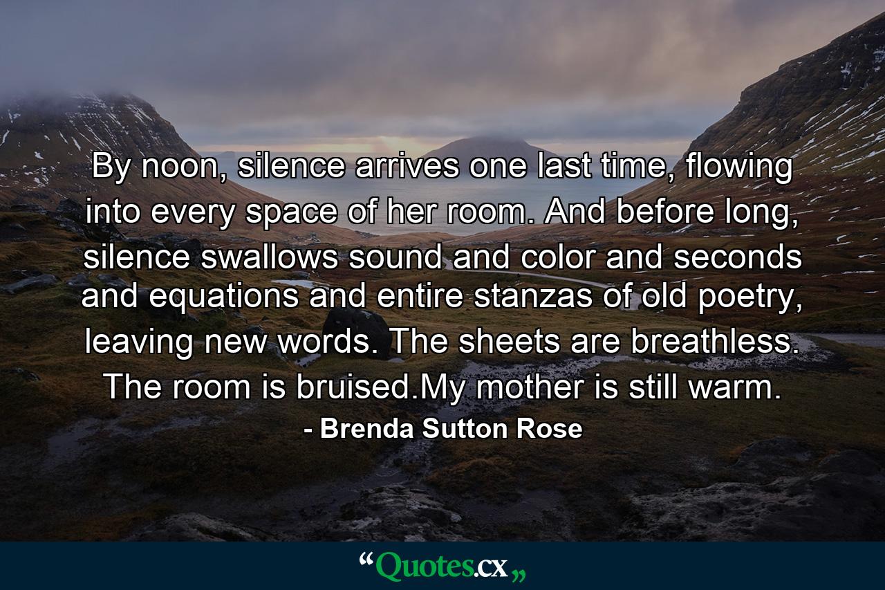 By noon, silence arrives one last time, flowing into every space of her room. And before long, silence swallows sound and color and seconds and equations and entire stanzas of old poetry, leaving new words. The sheets are breathless. The room is bruised.My mother is still warm. - Quote by Brenda Sutton Rose