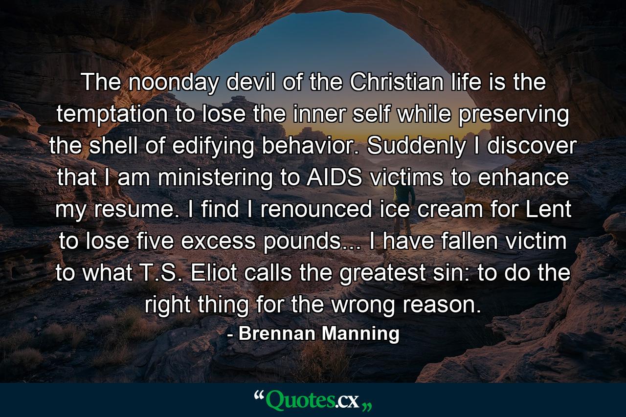 The noonday devil of the Christian life is the temptation to lose the inner self while preserving the shell of edifying behavior. Suddenly I discover that I am ministering to AIDS victims to enhance my resume. I find I renounced ice cream for Lent to lose five excess pounds... I have fallen victim to what T.S. Eliot calls the greatest sin: to do the right thing for the wrong reason. - Quote by Brennan Manning