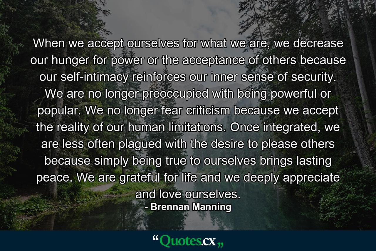 When we accept ourselves for what we are, we decrease our hunger for power or the acceptance of others because our self-intimacy reinforces our inner sense of security. We are no longer preoccupied with being powerful or popular. We no longer fear criticism because we accept the reality of our human limitations. Once integrated, we are less often plagued with the desire to please others because simply being true to ourselves brings lasting peace. We are grateful for life and we deeply appreciate and love ourselves. - Quote by Brennan Manning