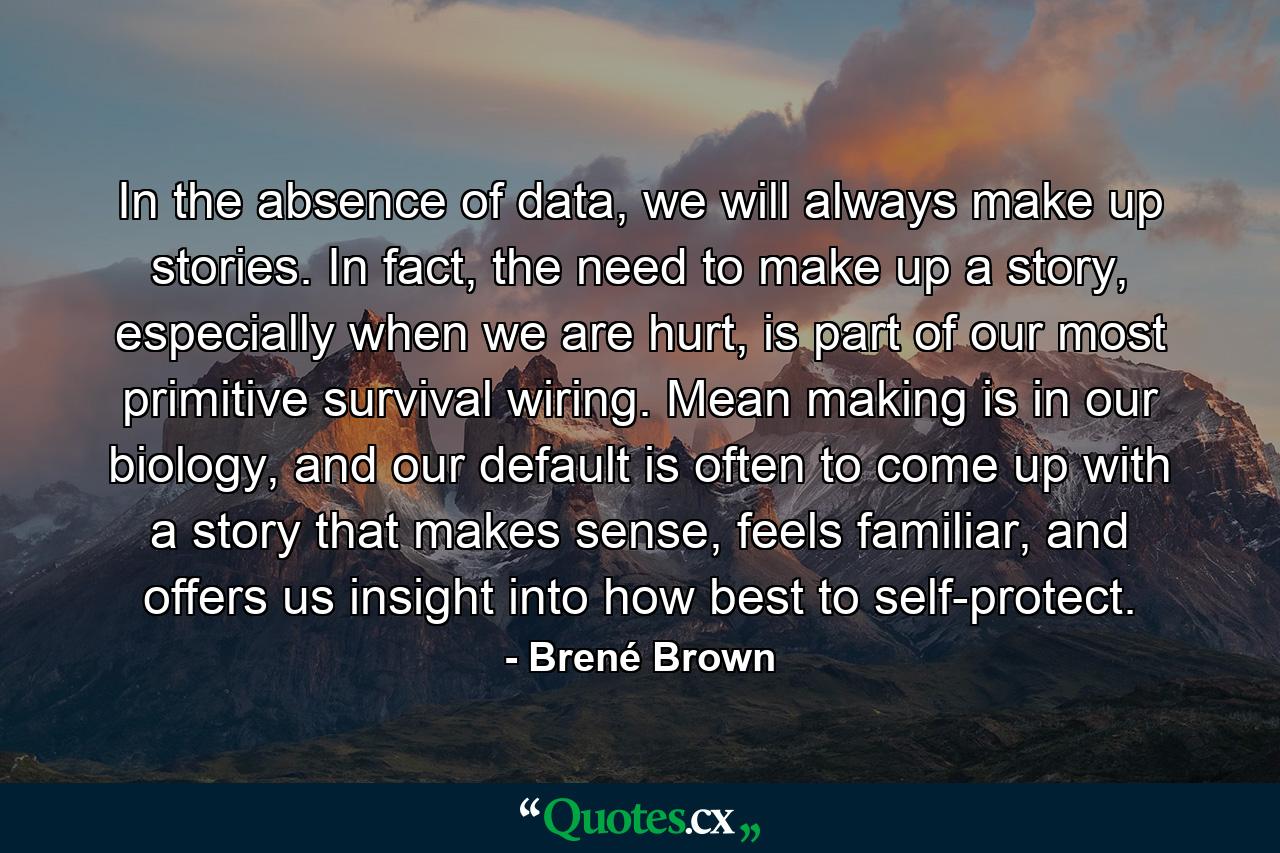 In the absence of data, we will always make up stories. In fact, the need to make up a story, especially when we are hurt, is part of our most primitive survival wiring. Mean making is in our biology, and our default is often to come up with a story that makes sense, feels familiar, and offers us insight into how best to self-protect. - Quote by Brené Brown