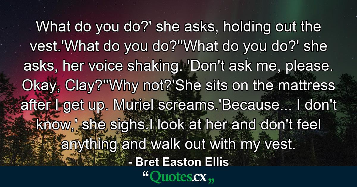 What do you do?' she asks, holding out the vest.'What do you do?''What do you do?' she asks, her voice shaking. 'Don't ask me, please. Okay, Clay?''Why not?'She sits on the mattress after I get up. Muriel screams.'Because... I don't know,' she sighs.I look at her and don't feel anything and walk out with my vest. - Quote by Bret Easton Ellis