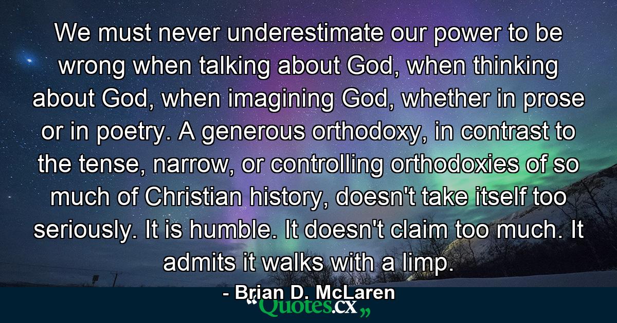 We must never underestimate our power to be wrong when talking about God, when thinking about God, when imagining God, whether in prose or in poetry. A generous orthodoxy, in contrast to the tense, narrow, or controlling orthodoxies of so much of Christian history, doesn't take itself too seriously. It is humble. It doesn't claim too much. It admits it walks with a limp. - Quote by Brian D. McLaren