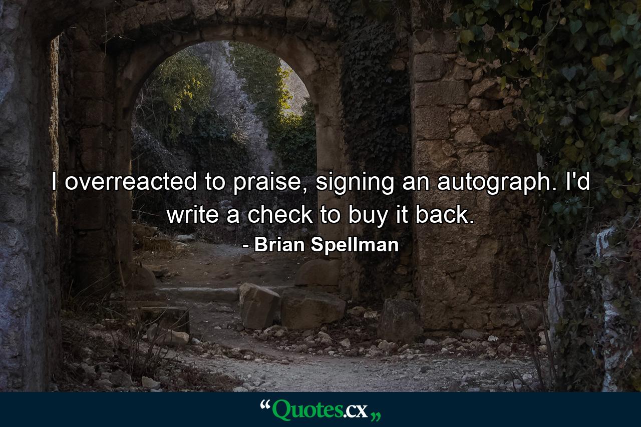 I overreacted to praise, signing an autograph. I'd write a check to buy it back. - Quote by Brian Spellman