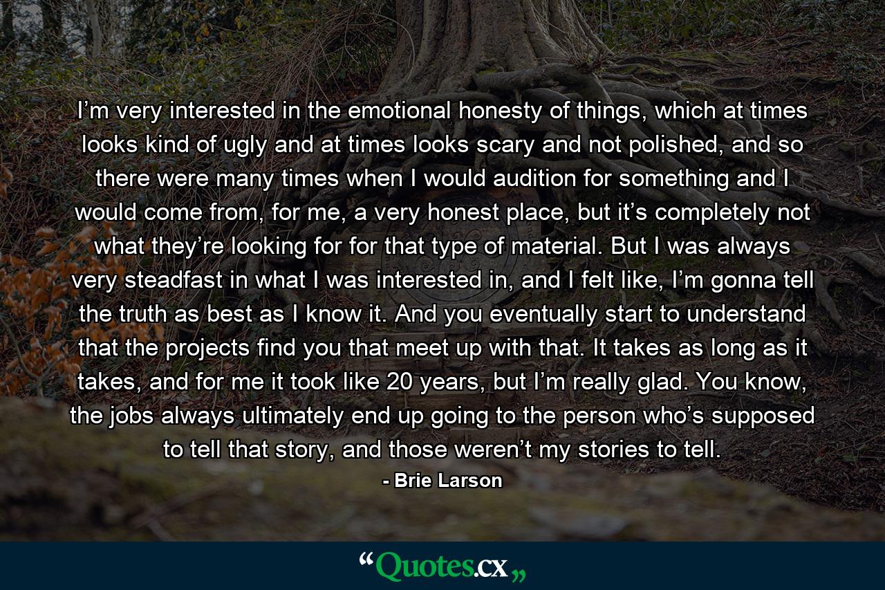 I’m very interested in the emotional honesty of things, which at times looks kind of ugly and at times looks scary and not polished, and so there were many times when I would audition for something and I would come from, for me, a very honest place, but it’s completely not what they’re looking for for that type of material. But I was always very steadfast in what I was interested in, and I felt like, I’m gonna tell the truth as best as I know it. And you eventually start to understand that the projects find you that meet up with that. It takes as long as it takes, and for me it took like 20 years, but I’m really glad. You know, the jobs always ultimately end up going to the person who’s supposed to tell that story, and those weren’t my stories to tell. - Quote by Brie Larson