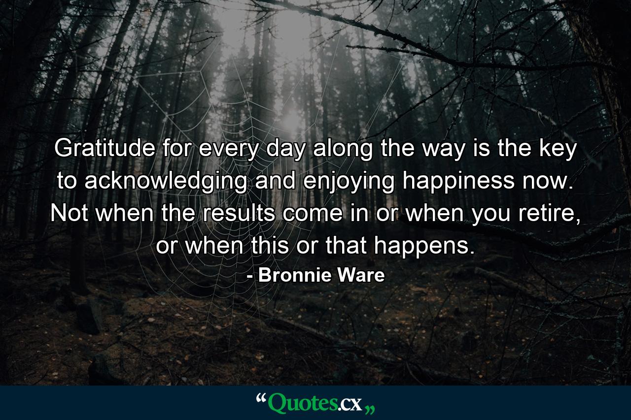 Gratitude for every day along the way is the key to acknowledging and enjoying happiness now. Not when the results come in or when you retire, or when this or that happens. - Quote by Bronnie Ware