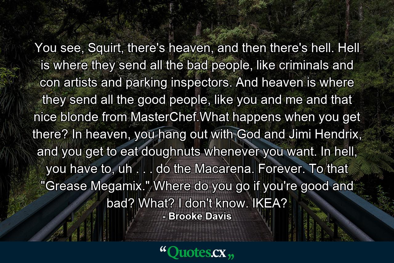 You see, Squirt, there's heaven, and then there's hell. Hell is where they send all the bad people, like criminals and con artists and parking inspectors. And heaven is where they send all the good people, like you and me and that nice blonde from MasterChef.What happens when you get there? In heaven, you hang out with God and Jimi Hendrix, and you get to eat doughnuts whenever you want. In hell, you have to, uh . . . do the Macarena. Forever. To that 