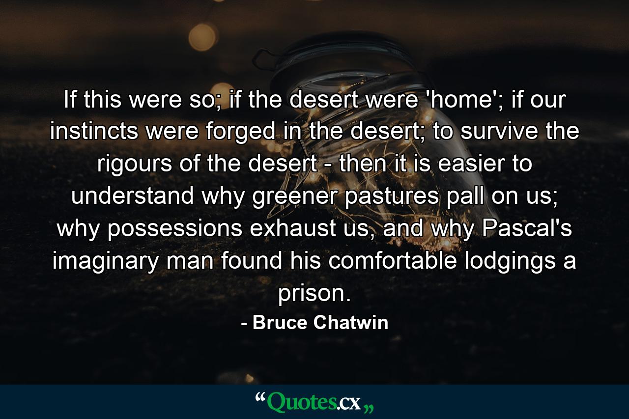 If this were so; if the desert were 'home'; if our instincts were forged in the desert; to survive the rigours of the desert - then it is easier to understand why greener pastures pall on us; why possessions exhaust us, and why Pascal's imaginary man found his comfortable lodgings a prison. - Quote by Bruce Chatwin