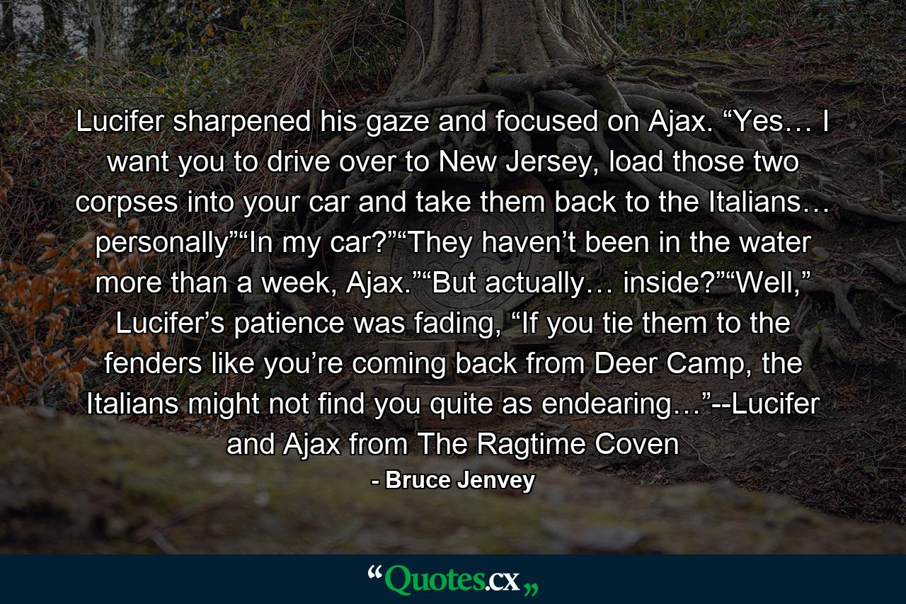 Lucifer sharpened his gaze and focused on Ajax. “Yes… I want you to drive over to New Jersey, load those two corpses into your car and take them back to the Italians… personally”“In my car?”“They haven’t been in the water more than a week, Ajax.”“But actually… inside?”“Well,” Lucifer’s patience was fading, “If you tie them to the fenders like you’re coming back from Deer Camp, the Italians might not find you quite as endearing…”--Lucifer and Ajax from The Ragtime Coven - Quote by Bruce Jenvey