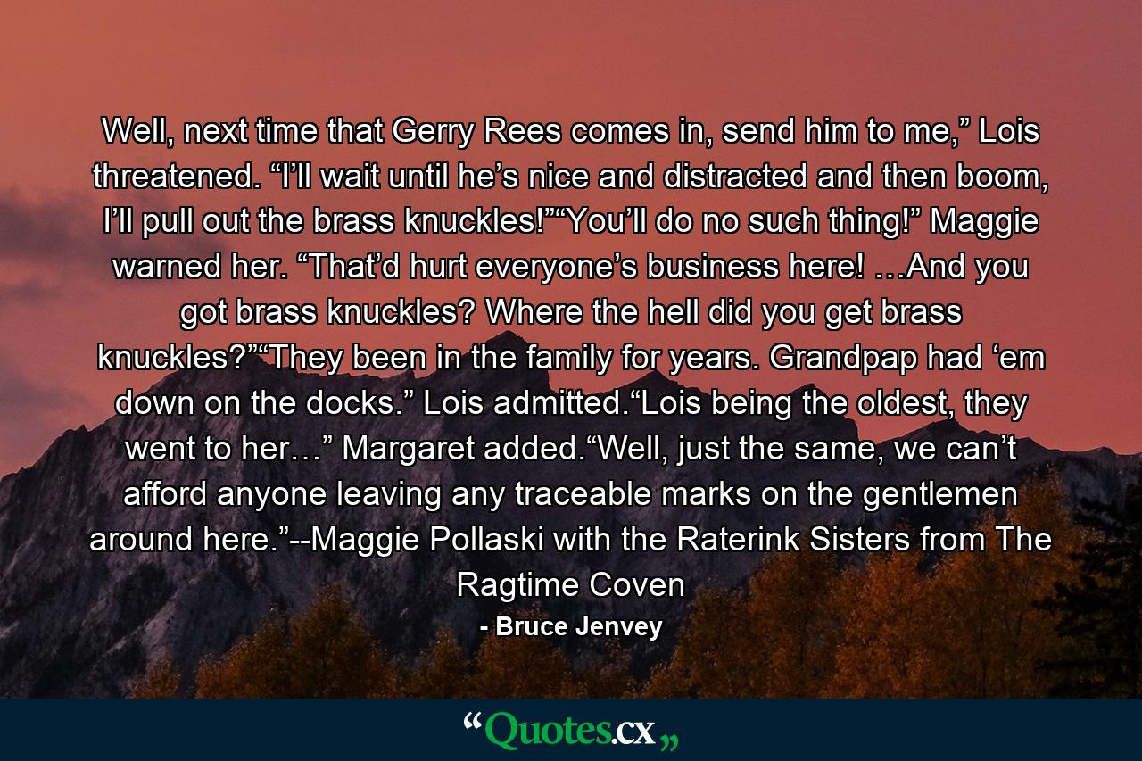 Well, next time that Gerry Rees comes in, send him to me,” Lois threatened. “I’ll wait until he’s nice and distracted and then boom, I’ll pull out the brass knuckles!”“You’ll do no such thing!” Maggie warned her. “That’d hurt everyone’s business here! …And you got brass knuckles? Where the hell did you get brass knuckles?”“They been in the family for years. Grandpap had ‘em down on the docks.” Lois admitted.“Lois being the oldest, they went to her…” Margaret added.“Well, just the same, we can’t afford anyone leaving any traceable marks on the gentlemen around here.”--Maggie Pollaski with the Raterink Sisters from The Ragtime Coven - Quote by Bruce Jenvey