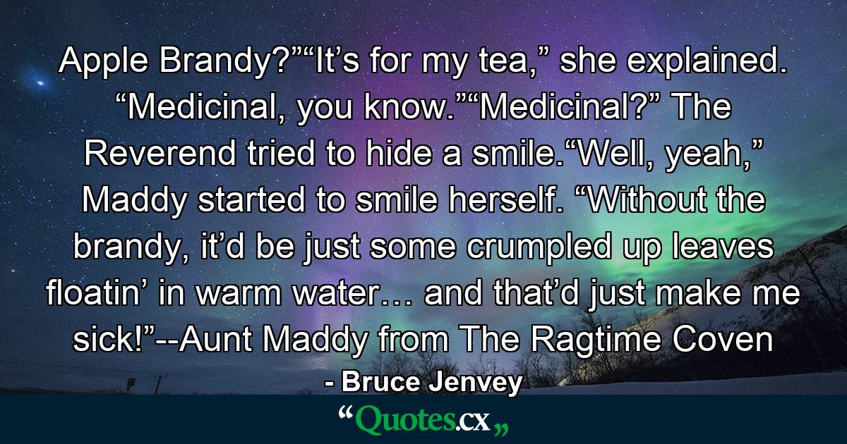 Apple Brandy?”“It’s for my tea,” she explained. “Medicinal, you know.”“Medicinal?” The Reverend tried to hide a smile.“Well, yeah,” Maddy started to smile herself. “Without the brandy, it’d be just some crumpled up leaves floatin’ in warm water… and that’d just make me sick!”--Aunt Maddy from The Ragtime Coven - Quote by Bruce Jenvey