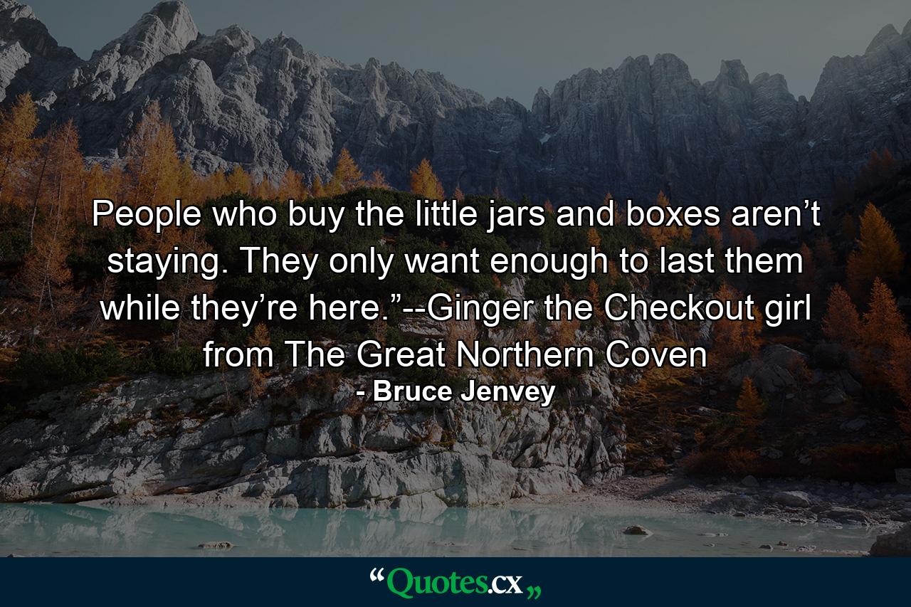 People who buy the little jars and boxes aren’t staying. They only want enough to last them while they’re here.”--Ginger the Checkout girl from The Great Northern Coven - Quote by Bruce Jenvey