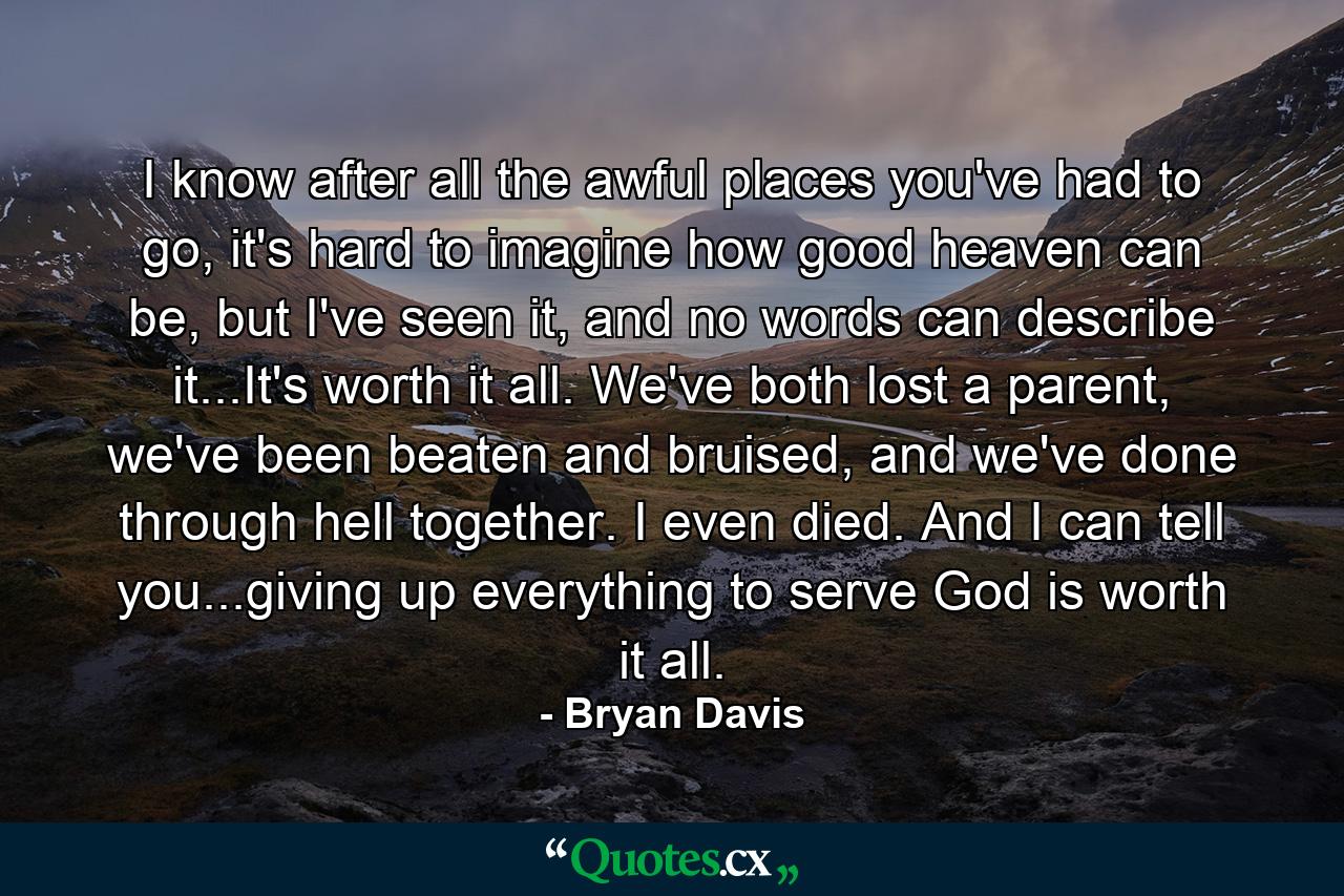 I know after all the awful places you've had to go, it's hard to imagine how good heaven can be, but I've seen it, and no words can describe it...It's worth it all. We've both lost a parent, we've been beaten and bruised, and we've done through hell together. I even died. And I can tell you...giving up everything to serve God is worth it all. - Quote by Bryan Davis