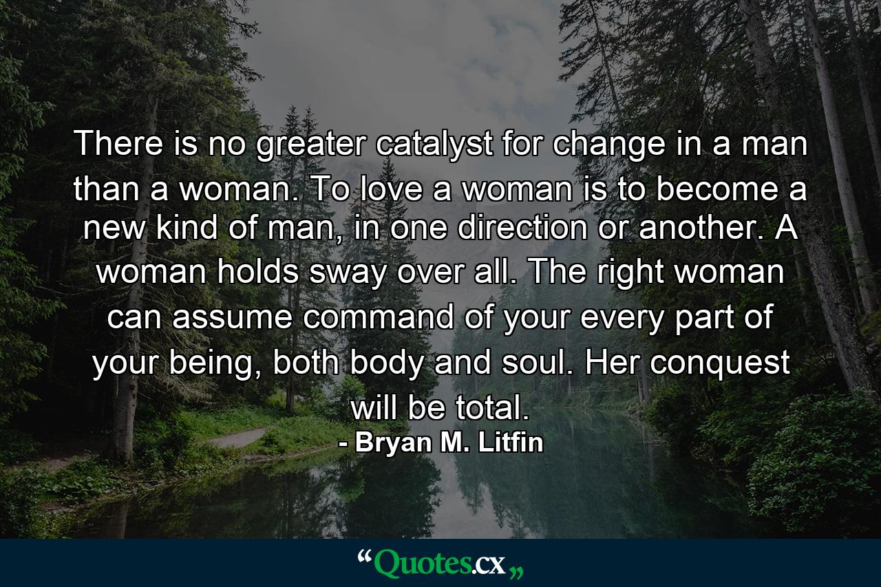 There is no greater catalyst for change in a man than a woman. To love a woman is to become a new kind of man, in one direction or another. A woman holds sway over all. The right woman can assume command of your every part of your being, both body and soul. Her conquest will be total. - Quote by Bryan M. Litfin