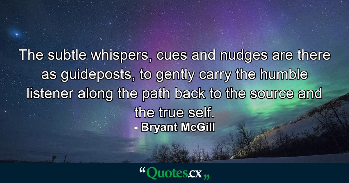 The subtle whispers, cues and nudges are there as guideposts, to gently carry the humble listener along the path back to the source and the true self. - Quote by Bryant McGill