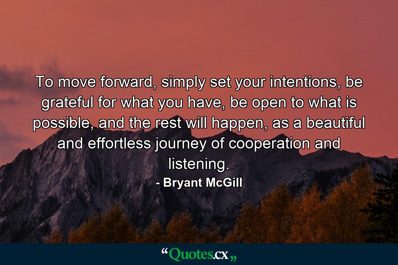 To move forward, simply set your intentions, be grateful for what you have, be open to what is possible, and the rest will happen, as a beautiful and effortless journey of cooperation and listening. - Quote by Bryant McGill