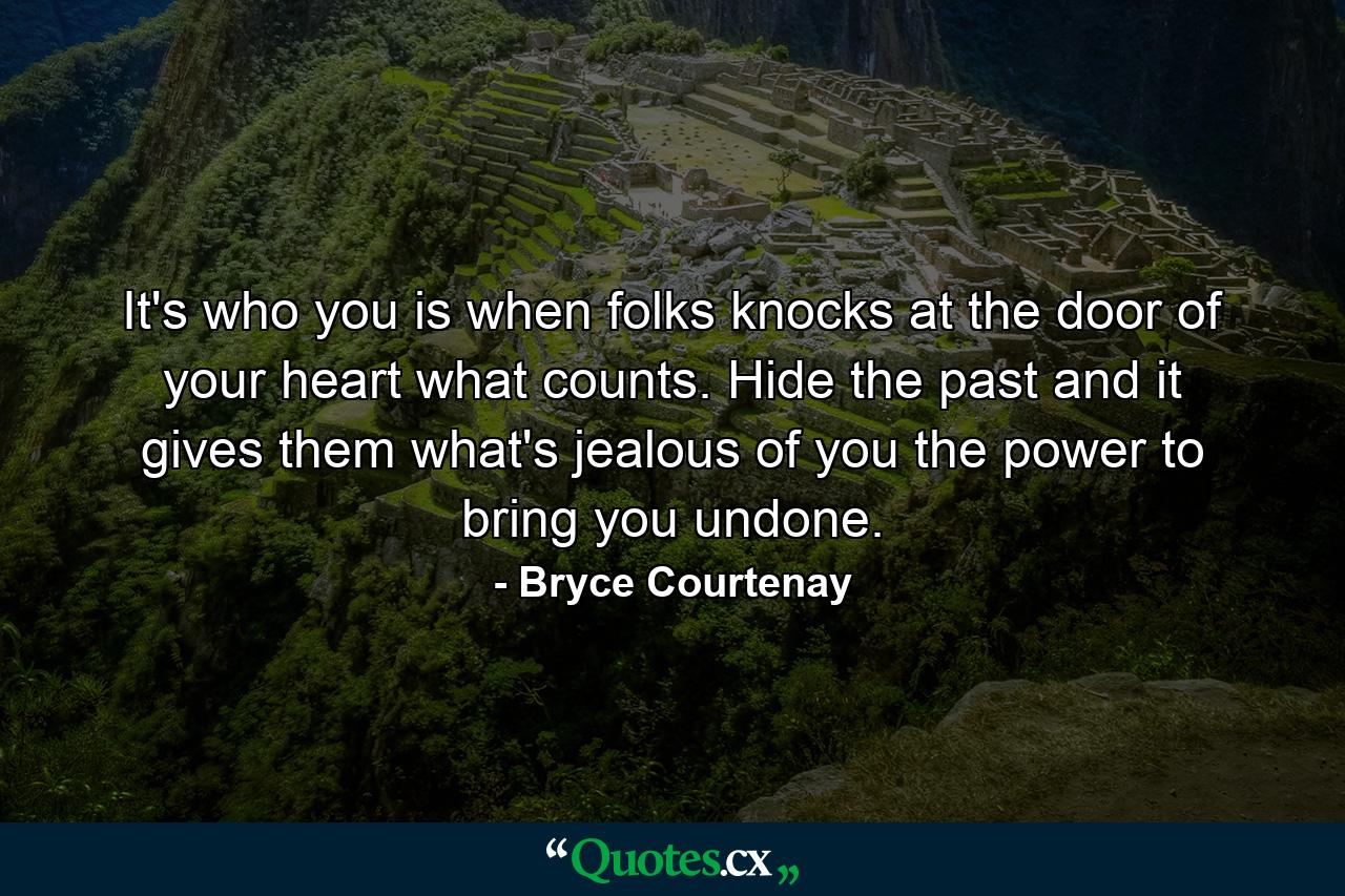 It's who you is when folks knocks at the door of your heart what counts. Hide the past and it gives them what's jealous of you the power to bring you undone. - Quote by Bryce Courtenay