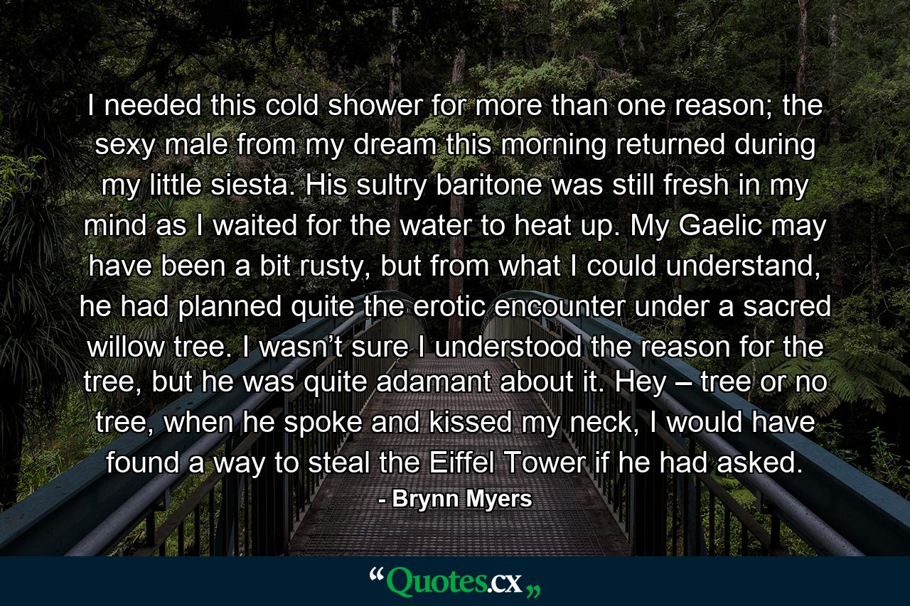 I needed this cold shower for more than one reason; the sexy male from my dream this morning returned during my little siesta. His sultry baritone was still fresh in my mind as I waited for the water to heat up. My Gaelic may have been a bit rusty, but from what I could understand, he had planned quite the erotic encounter under a sacred willow tree. I wasn’t sure I understood the reason for the tree, but he was quite adamant about it. Hey – tree or no tree, when he spoke and kissed my neck, I would have found a way to steal the Eiffel Tower if he had asked. - Quote by Brynn Myers