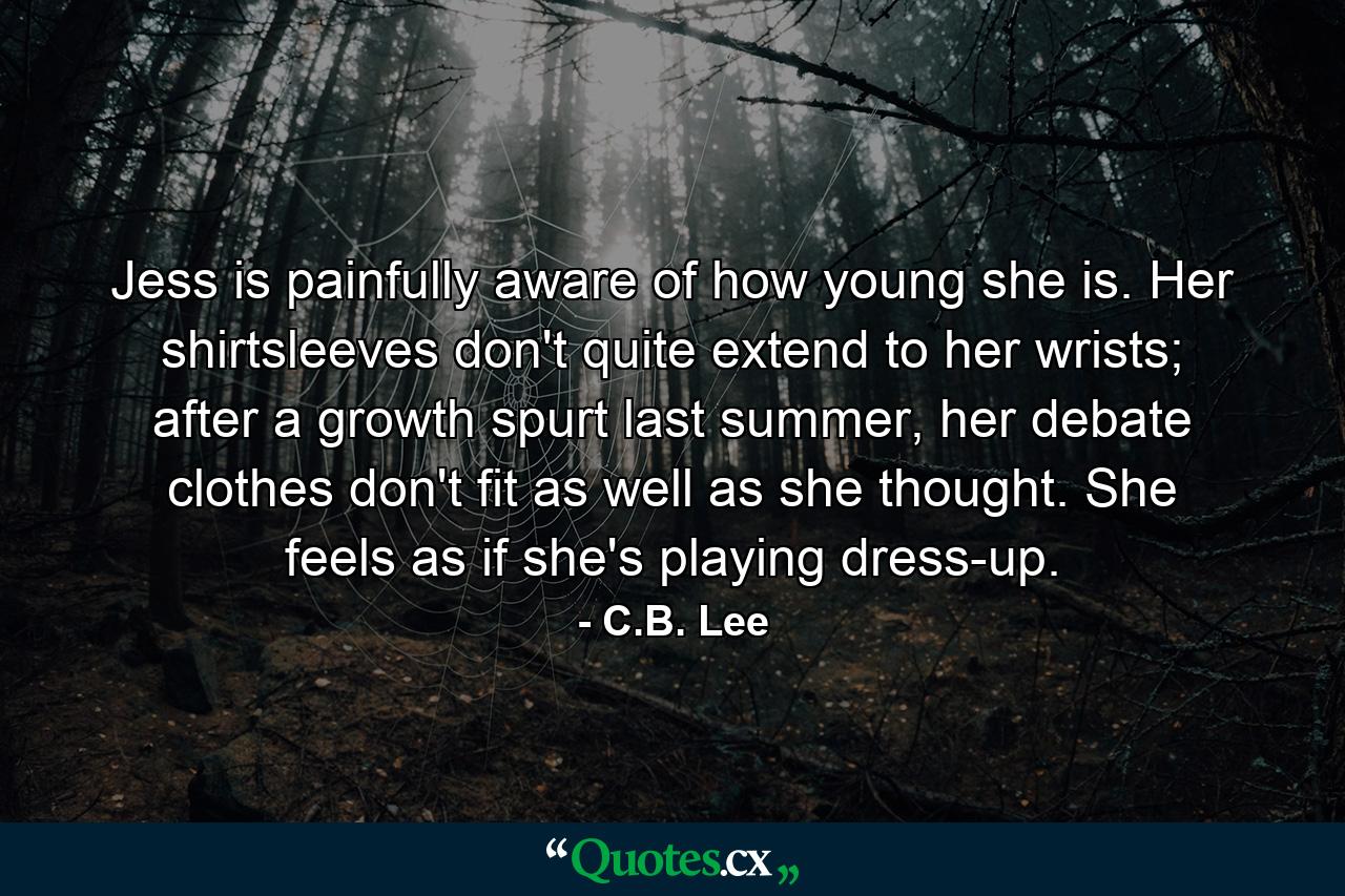 Jess is painfully aware of how young she is. Her shirtsleeves don't quite extend to her wrists; after a growth spurt last summer, her debate clothes don't fit as well as she thought. She feels as if she's playing dress-up. - Quote by C.B. Lee