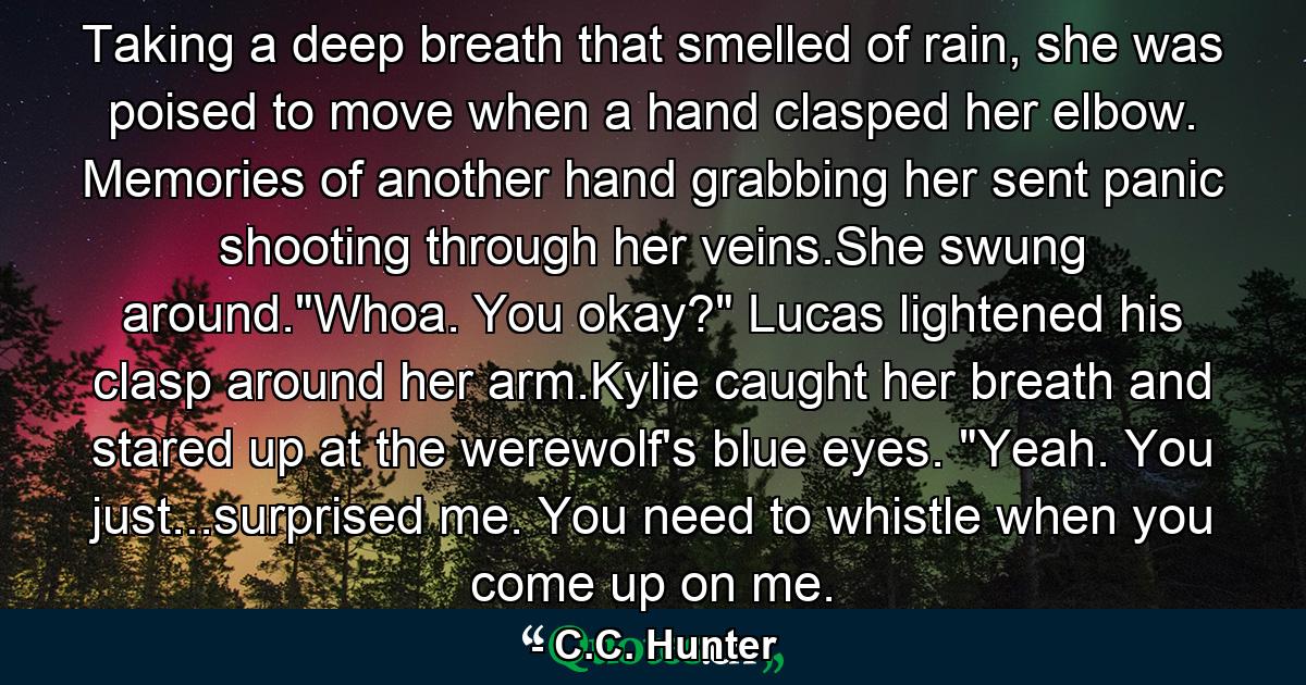 Taking a deep breath that smelled of rain, she was poised to move when a hand clasped her elbow. Memories of another hand grabbing her sent panic shooting through her veins.She swung around.