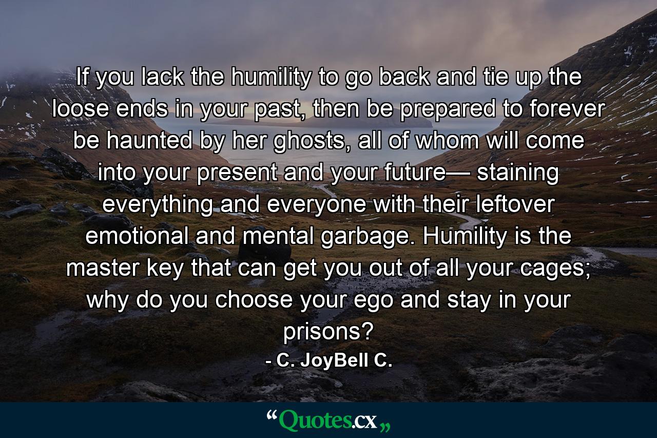 If you lack the humility to go back and tie up the loose ends in your past, then be prepared to forever be haunted by her ghosts, all of whom will come into your present and your future— staining everything and everyone with their leftover emotional and mental garbage. Humility is the master key that can get you out of all your cages; why do you choose your ego and stay in your prisons? - Quote by C. JoyBell C.