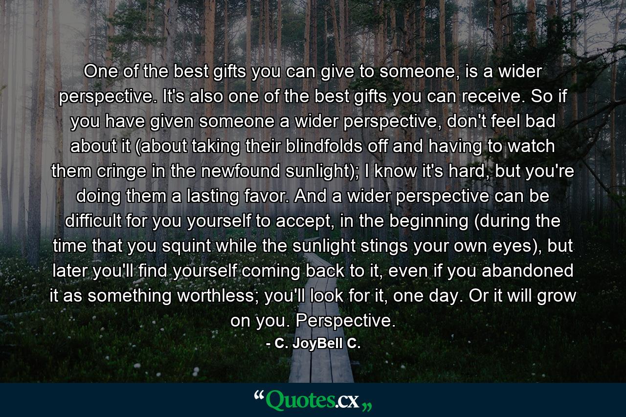 One of the best gifts you can give to someone, is a wider perspective. It's also one of the best gifts you can receive. So if you have given someone a wider perspective, don't feel bad about it (about taking their blindfolds off and having to watch them cringe in the newfound sunlight); I know it's hard, but you're doing them a lasting favor. And a wider perspective can be difficult for you yourself to accept, in the beginning (during the time that you squint while the sunlight stings your own eyes), but later you'll find yourself coming back to it, even if you abandoned it as something worthless; you'll look for it, one day. Or it will grow on you. Perspective. - Quote by C. JoyBell C.