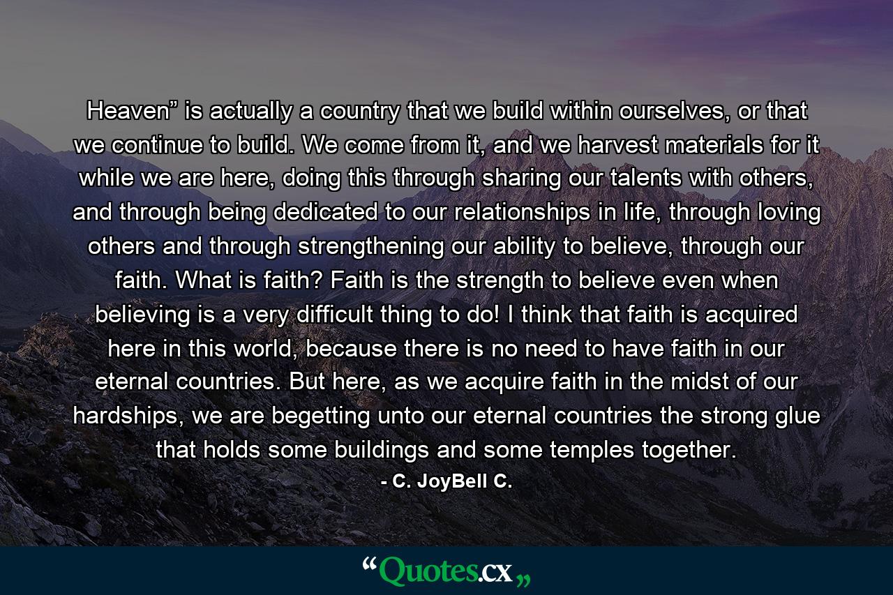 Heaven” is actually a country that we build within ourselves, or that we continue to build. We come from it, and we harvest materials for it while we are here, doing this through sharing our talents with others, and through being dedicated to our relationships in life, through loving others and through strengthening our ability to believe, through our faith. What is faith? Faith is the strength to believe even when believing is a very difficult thing to do! I think that faith is acquired here in this world, because there is no need to have faith in our eternal countries. But here, as we acquire faith in the midst of our hardships, we are begetting unto our eternal countries the strong glue that holds some buildings and some temples together. - Quote by C. JoyBell C.