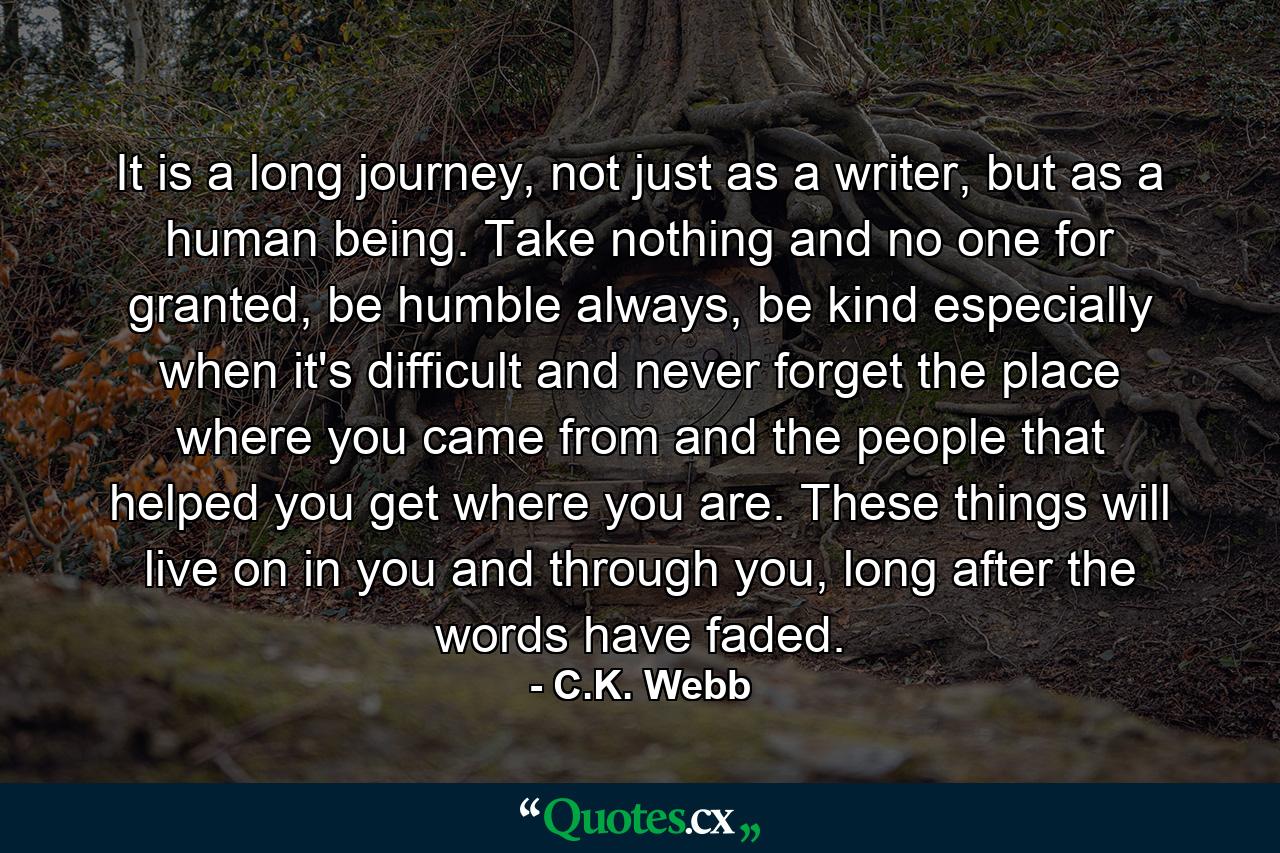 It is a long journey, not just as a writer, but as a human being. Take nothing and no one for granted, be humble always, be kind especially when it's difficult and never forget the place where you came from and the people that helped you get where you are. These things will live on in you and through you, long after the words have faded. - Quote by C.K. Webb