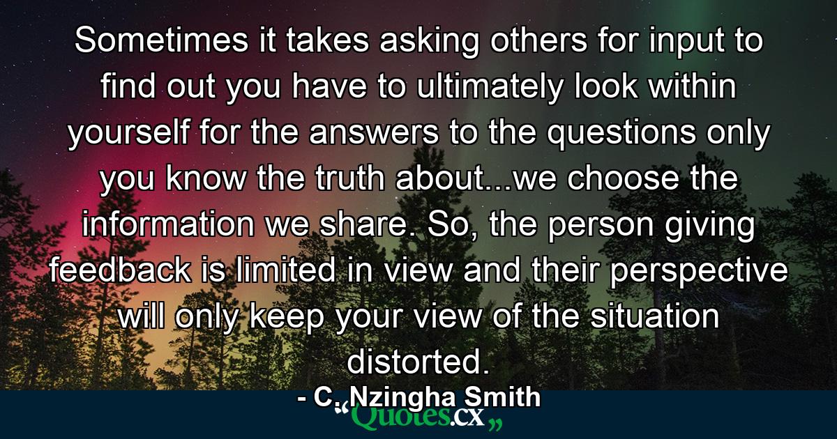 Sometimes it takes asking others for input to find out you have to ultimately look within yourself for the answers to the questions only you know the truth about...we choose the information we share. So, the person giving feedback is limited in view and their perspective will only keep your view of the situation distorted. - Quote by C. Nzingha Smith