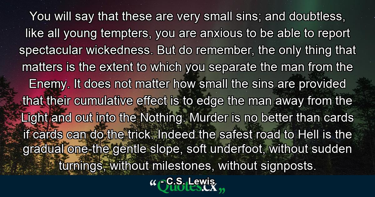 You will say that these are very small sins; and doubtless, like all young tempters, you are anxious to be able to report spectacular wickedness. But do remember, the only thing that matters is the extent to which you separate the man from the Enemy. It does not matter how small the sins are provided that their cumulative effect is to edge the man away from the Light and out into the Nothing. Murder is no better than cards if cards can do the trick. Indeed the safest road to Hell is the gradual one-the gentle slope, soft underfoot, without sudden turnings, without milestones, without signposts. - Quote by C.S. Lewis