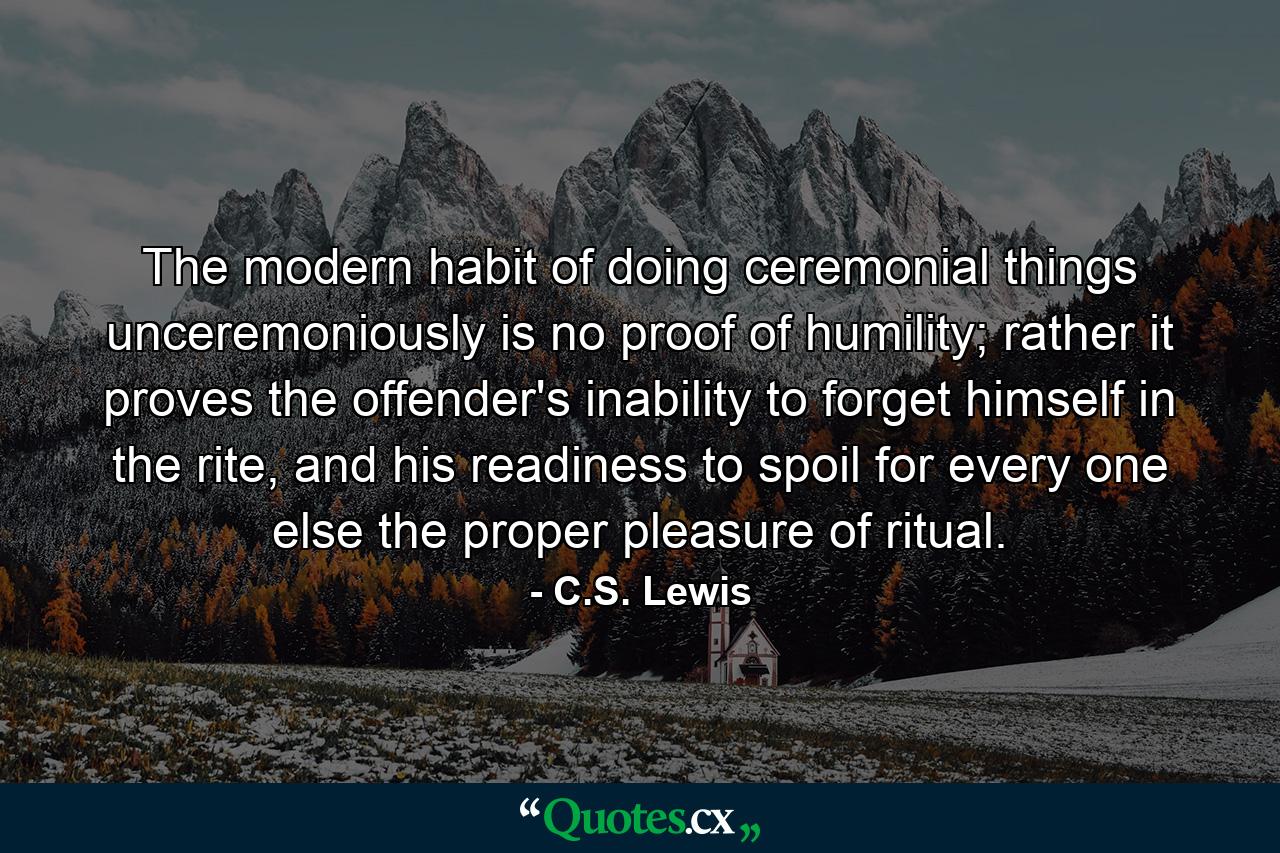 The modern habit of doing ceremonial things unceremoniously is no proof of humility; rather it proves the offender's inability to forget himself in the rite, and his readiness to spoil for every one else the proper pleasure of ritual. - Quote by C.S. Lewis