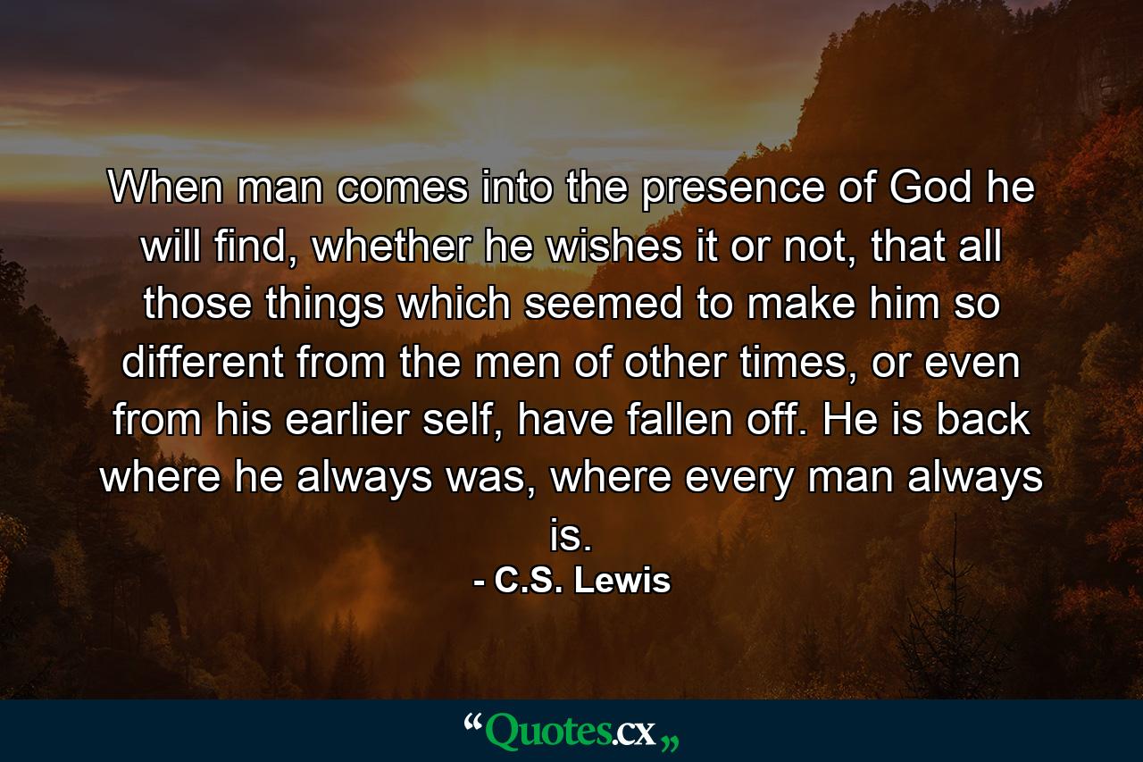 When man comes into the presence of God he will find, whether he wishes it or not, that all those things which seemed to make him so different from the men of other times, or even from his earlier self, have fallen off. He is back where he always was, where every man always is. - Quote by C.S. Lewis