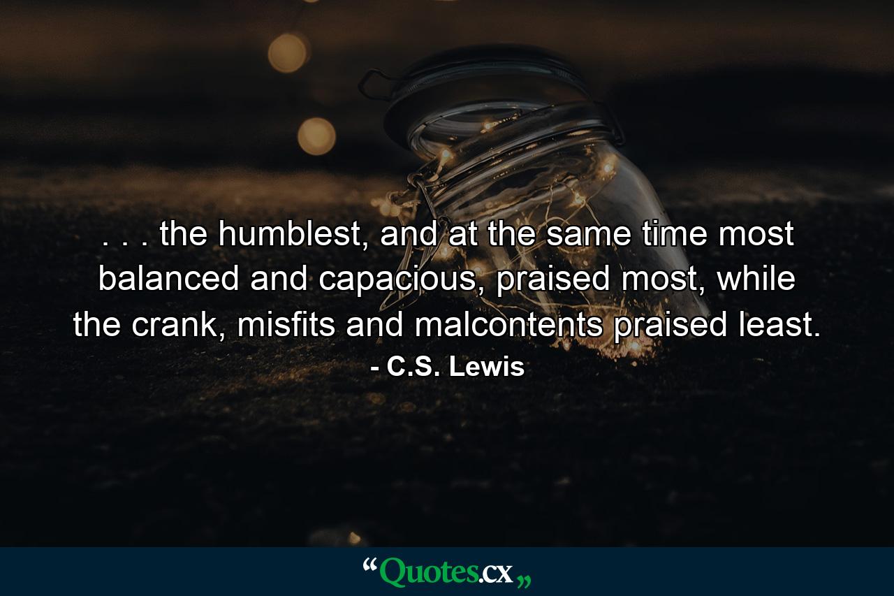 . . . the humblest, and at the same time most balanced and capacious, praised most, while the crank, misfits and malcontents praised least. - Quote by C.S. Lewis