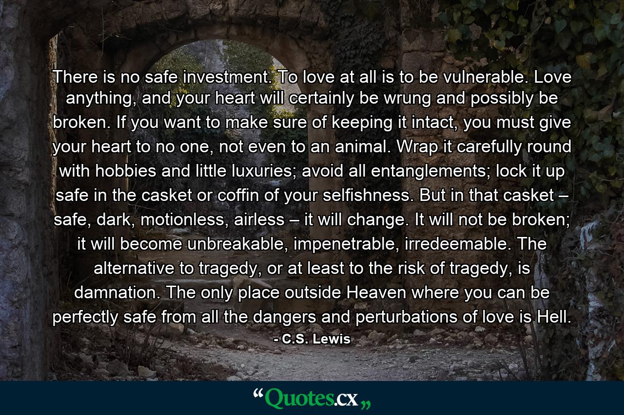 There is no safe investment. To love at all is to be vulnerable. Love anything, and your heart will certainly be wrung and possibly be broken. If you want to make sure of keeping it intact, you must give your heart to no one, not even to an animal. Wrap it carefully round with hobbies and little luxuries; avoid all entanglements; lock it up safe in the casket or coffin of your selfishness. But in that casket – safe, dark, motionless, airless – it will change. It will not be broken; it will become unbreakable, impenetrable, irredeemable. The alternative to tragedy, or at least to the risk of tragedy, is damnation. The only place outside Heaven where you can be perfectly safe from all the dangers and perturbations of love is Hell. - Quote by C.S. Lewis