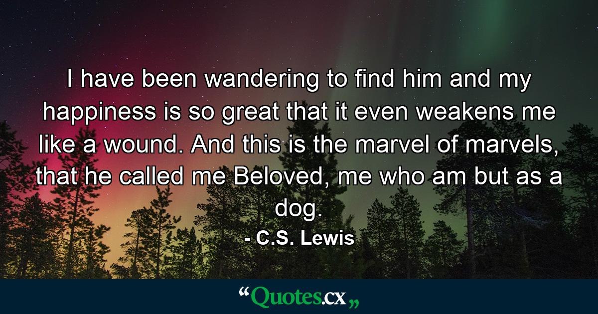 I have been wandering to find him and my happiness is so great that it even weakens me like a wound. And this is the marvel of marvels, that he called me Beloved, me who am but as a dog. - Quote by C.S. Lewis