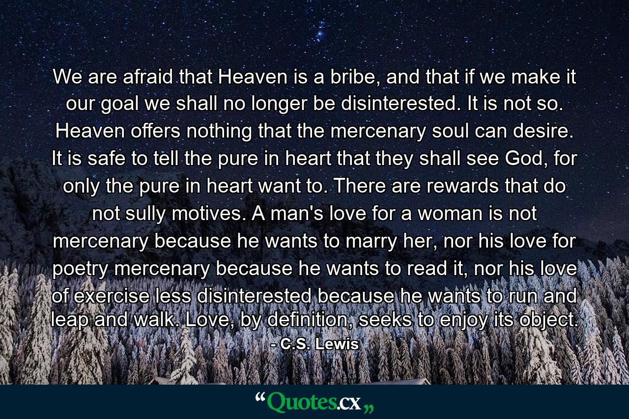 We are afraid that Heaven is a bribe, and that if we make it our goal we shall no longer be disinterested. It is not so. Heaven offers nothing that the mercenary soul can desire. It is safe to tell the pure in heart that they shall see God, for only the pure in heart want to. There are rewards that do not sully motives. A man's love for a woman is not mercenary because he wants to marry her, nor his love for poetry mercenary because he wants to read it, nor his love of exercise less disinterested because he wants to run and leap and walk. Love, by definition, seeks to enjoy its object. - Quote by C.S. Lewis