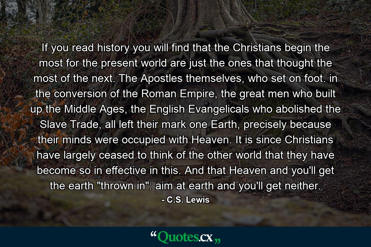 If you read history you will find that the Christians begin the most for the present world are just the ones that thought the most of the next. The Apostles themselves, who set on foot. in the conversion of the Roman Empire, the great men who built up the Middle Ages, the English Evangelicals who abolished the Slave Trade, all left their mark one Earth, precisely because their minds were occupied with Heaven. It is since Christians have largely ceased to think of the other world that they have become so in effective in this. And that Heaven and you'll get the earth 