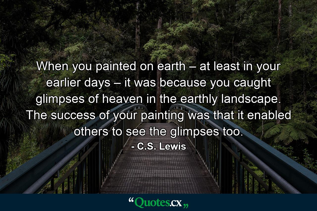 When you painted on earth – at least in your earlier days – it was because you caught glimpses of heaven in the earthly landscape. The success of your painting was that it enabled others to see the glimpses too. - Quote by C.S. Lewis