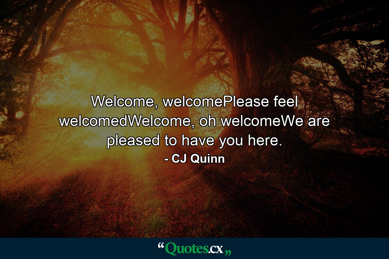 Welcome, welcomePlease feel welcomedWelcome, oh welcomeWe are pleased to have you here. - Quote by CJ Quinn