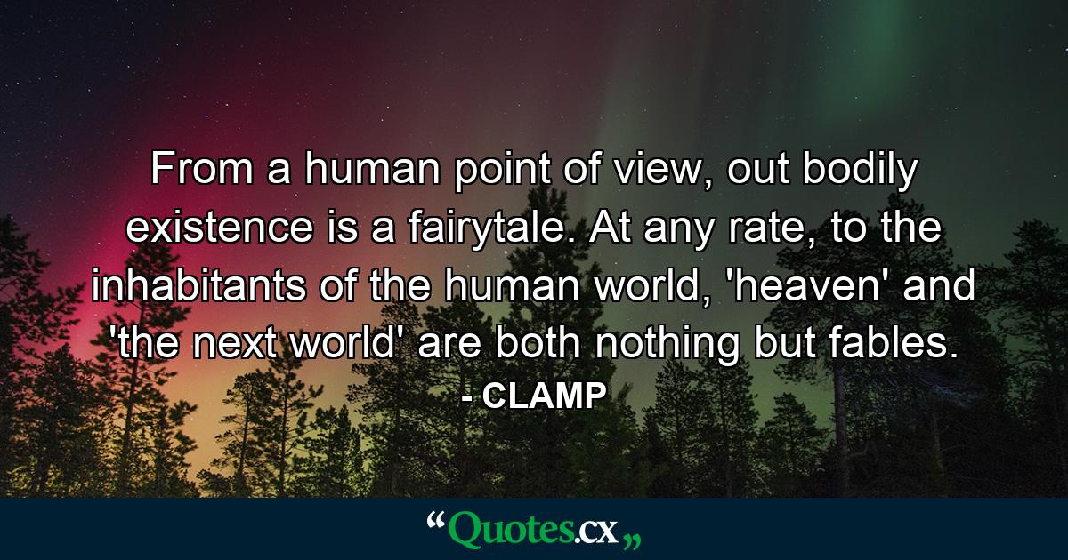 From a human point of view, out bodily existence is a fairytale. At any rate, to the inhabitants of the human world, 'heaven' and 'the next world' are both nothing but fables. - Quote by CLAMP